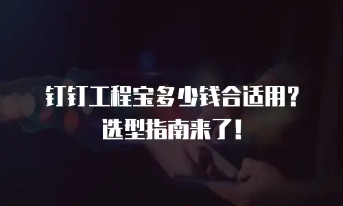 钉钉工程宝多少钱合适用？选型指南来了！