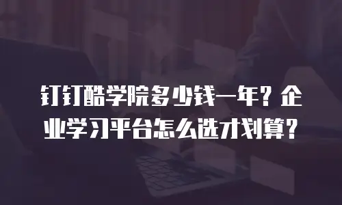 钉钉酷学院多少钱一年？企业学习平台怎么选才划算？