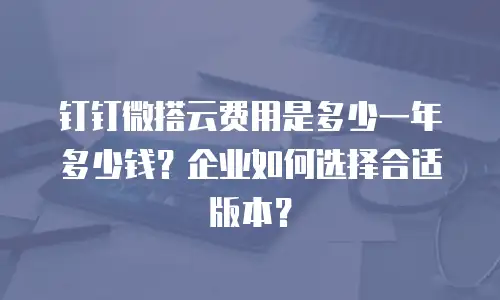 钉钉微搭云费用是多少一年多少钱？企业如何选择合适版本？