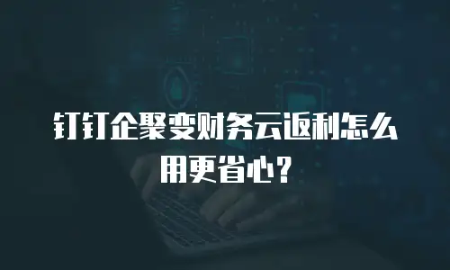 钉钉企聚变财务云返利怎么用更省心？
