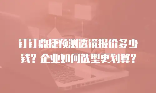 钉钉鼎捷预测透镜报价多少钱？企业如何选型更划算？