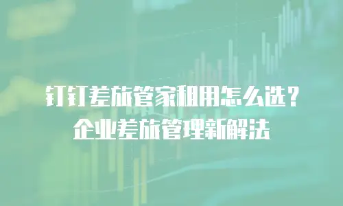 钉钉差旅管家租用怎么选？企业差旅管理新解法
