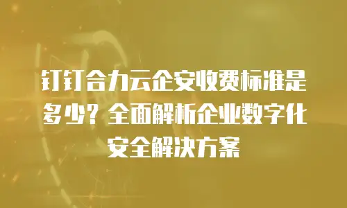 钉钉合力云企安收费标准是多少？全面解析企业数字化安全解决方案