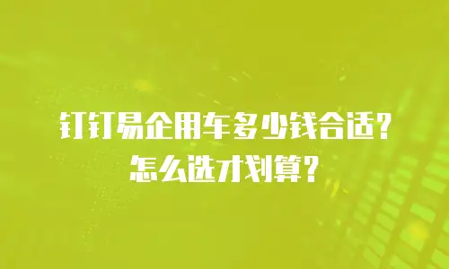 钉钉易企用车多少钱合适？怎么选才划算？