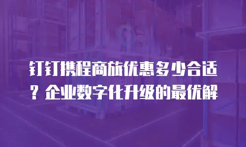 钉钉携程商旅优惠多少合适？企业数字化升级的最优解