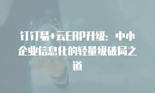 钉钉易+云ERP升级：中小企业信息化的轻量级破局之道