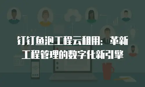 钉钉鱼泡工程云租用：革新工程管理的数字化新引擎