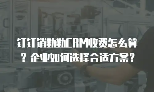 钉钉销勤勤CRM收费怎么算？企业如何选择合适方案？