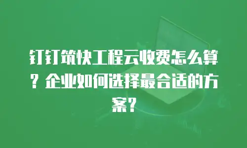 钉钉筑快工程云收费怎么算？企业如何选择最合适的方案？
