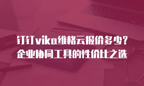 钉钉vika维格云报价多少？企业协同工具的性价比之选