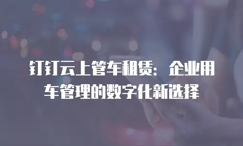 钉钉云上管车租赁：企业用车管理的数字化新选择