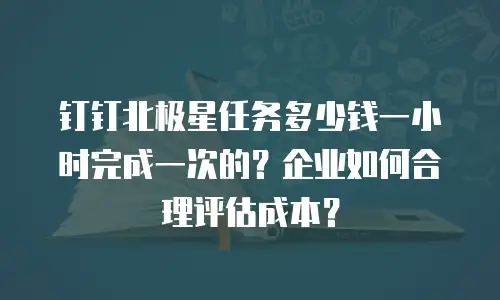 钉钉北极星任务多少钱一小时完成一次的？企业如何合理评估成本？