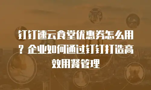 钉钉速云食堂优惠券怎么用？企业如何通过钉钉打造高效用餐管理