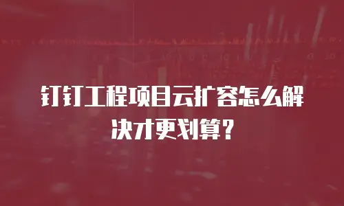 钉钉工程项目云扩容怎么解决才更划算？