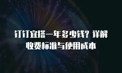 钉钉宜搭一年多少钱？详解收费标准与使用成本