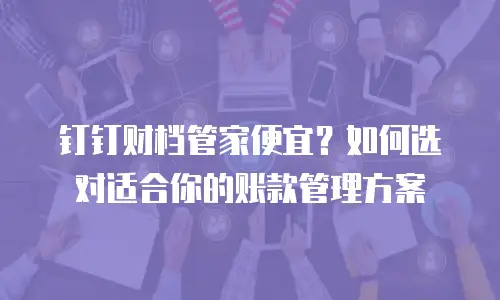 钉钉财档管家便宜？如何选对适合你的账款管理方案