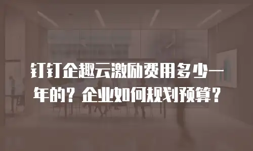 钉钉企趣云激励费用多少一年的？企业如何规划预算？