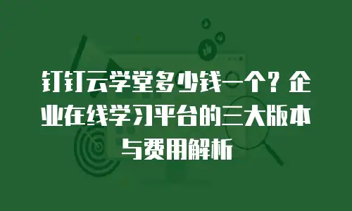 钉钉云学堂多少钱一个？企业在线学习平台的三大版本与费用解析