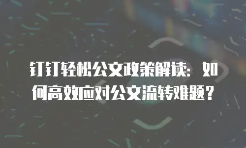 钉钉轻松公文政策解读：如何高效应对公文流转难题？