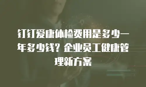 钉钉爱康体检费用是多少一年多少钱？企业员工健康管理新方案