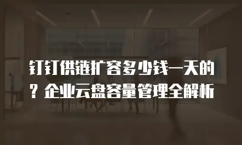 钉钉供链扩容多少钱一天的？企业云盘容量管理全解析