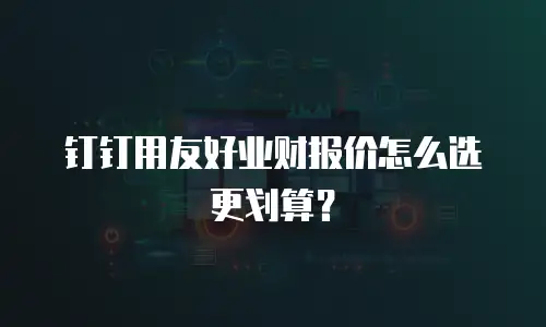 钉钉用友好业财报价怎么选更划算？
