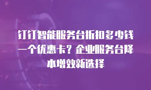 钉钉智能服务台折扣多少钱一个优惠卡？企业服务台降本增效新选择