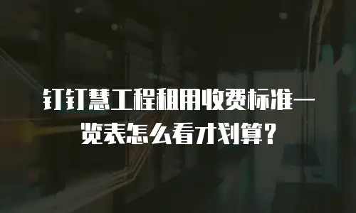 钉钉慧工程租用收费标准一览表怎么看才划算？
