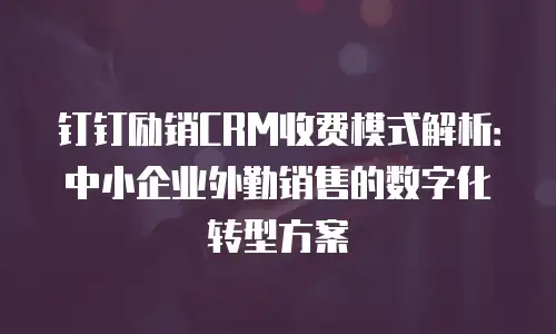 钉钉励销CRM收费模式解析：中小企业外勤销售的数字化转型方案