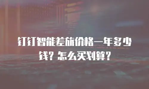 钉钉智能差旅价格一年多少钱？怎么买划算？