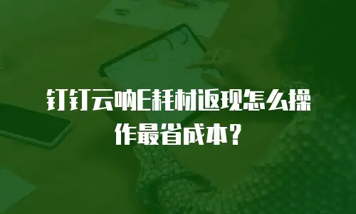 钉钉云呐E耗材返现怎么操作最省成本？