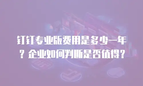 钉钉专业版费用是多少一年？企业如何判断是否值得？