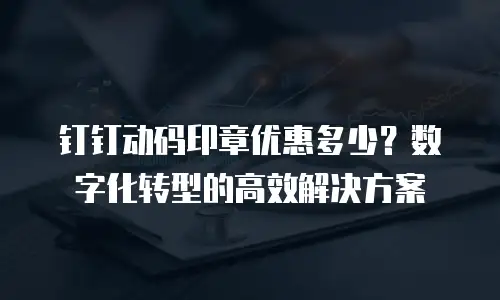 钉钉动码印章优惠多少？数字化转型的高效解决方案