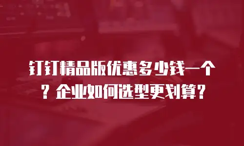 钉钉精品版优惠多少钱一个？企业如何选型更划算？