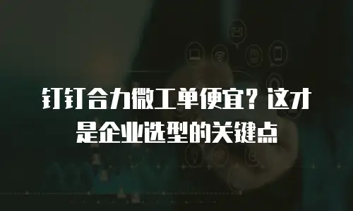 钉钉合力微工单便宜？这才是企业选型的关键点