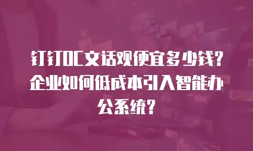 钉钉OC文话观便宜多少钱？企业如何低成本引入智能办公系统？