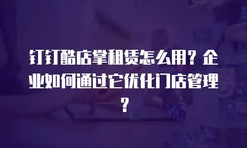 钉钉酷店掌租赁怎么用？企业如何通过它优化门店管理？