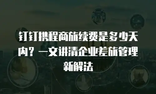 钉钉携程商旅续费是多少天内？一文讲清企业差旅管理新解法