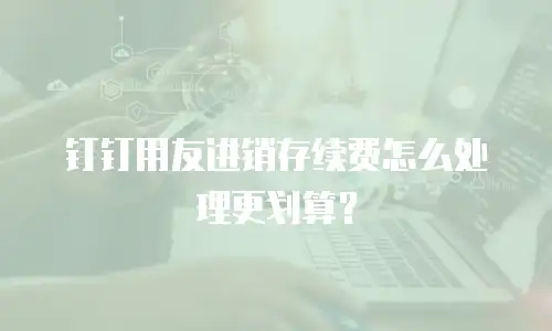 钉钉用友进销存续费怎么处理更划算？