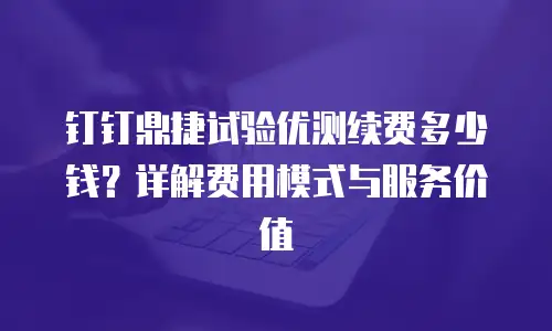 钉钉鼎捷试验优测续费多少钱？详解费用模式与服务价值