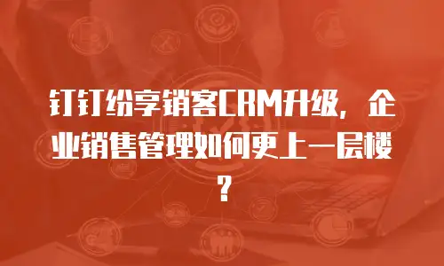 钉钉纷享销客CRM升级，企业销售管理如何更上一层楼？