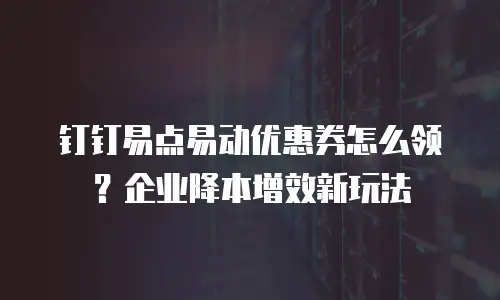 钉钉易点易动优惠券怎么领？企业降本增效新玩法