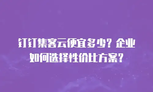 钉钉集客云便宜多少？企业如何选择性价比方案？