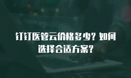 钉钉医管云价格多少？如何选择合适方案？