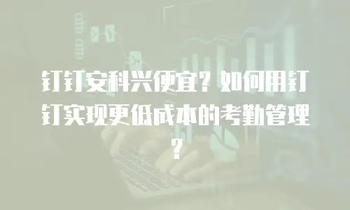 钉钉安科兴便宜？如何用钉钉实现更低成本的考勤管理？