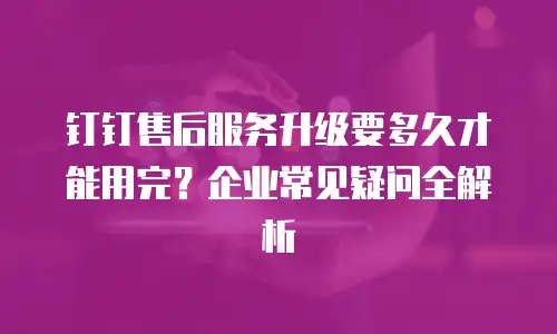 钉钉售后服务升级要多久才能用完？企业常见疑问全解析
