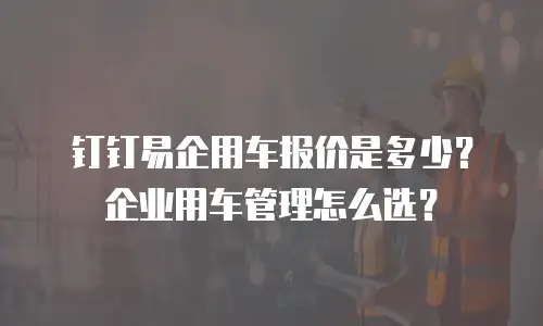 钉钉易企用车报价是多少？企业用车管理怎么选？