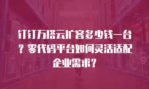 钉钉万搭云扩容多少钱一台？零代码平台如何灵活适配企业需求？