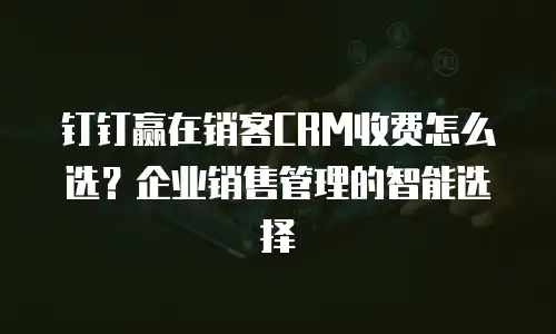 钉钉赢在销客CRM收费怎么选？企业销售管理的智能选择