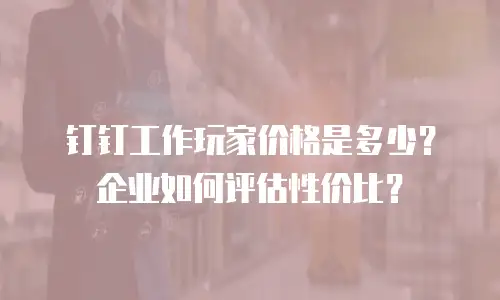钉钉工作玩家价格是多少？企业如何评估性价比？
